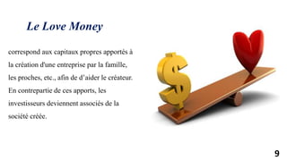9
correspond aux capitaux propres apportés à
la création d'une entreprise par la famille,
les proches, etc., afin de d’aider le créateur.
En contrepartie de ces apports, les
investisseurs deviennent associés de la
société créée.
Le Love Money
 