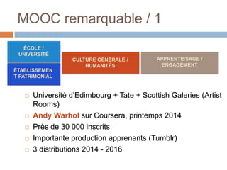 MOOC remarquable / 1
 Université d’Edimbourg + Tate + Scottish Galeries (Artist
Rooms)
 Andy Warhol sur Coursera, printemps 2014
 Près de 30 000 inscrits
 Importante production apprenants (Tumblr)
 3 distributions 2014 - 2016
ÉTABLISSEMEN
T PATRIMONIAL
APPRENTISSAGE /
ENGAGEMENT
ÉCOLE /
UNIVERSITÉ
CULTURE GÉNÉRALE /
HUMANITÉS
 