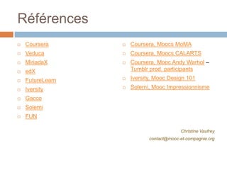 Références
 Coursera
 Veduca
 MiriadaX
 edX
 FutureLearn
 Iversity
 Gacco
 Solerni
 FUN
 Coursera, Moocs MoMA
 Coursera, Moocs CALARTS
 Coursera, Mooc Andy Warhol –
Tumblr prod. participants
 Iversity, Mooc Design 101
 Solerni, Mooc Impressionnisme
Christine Vaufrey
contact@mooc-et-compagnie.org
 