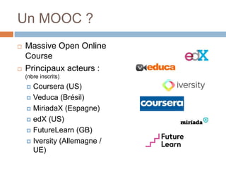 Un MOOC ?
 Massive Open Online
Course
 Principaux acteurs :
(nbre inscrits)
 Coursera (US)
 Veduca (Brésil)
 MiriadaX (Espagne)
 edX (US)
 FutureLearn (GB)
 Iversity (Allemagne /
UE)
 