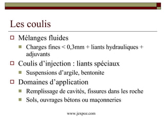 Les coulis Mélanges fluides Charges fines < 0,3mm + liants hydrauliques + adjuvants Coulis d’injection : liants spéciaux  Suspensions d’argile, bentonite Domaines d’application Remplissage de cavités, fissures dans les roche Sols, ouvrages bétons ou maçonneries www.jexpoz.com 
