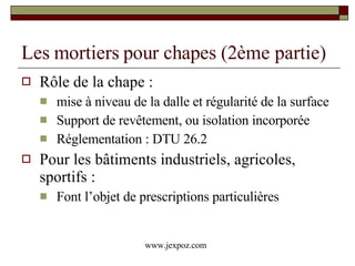 Les mortiers pour chapes (2ème partie) Rôle de la chape :  mise à niveau de la dalle et régularité de la surface Support de revêtement, ou isolation incorporée Réglementation : DTU 26.2 Pour les bâtiments industriels, agricoles, sportifs : Font l’objet de prescriptions particulières www.jexpoz.com 