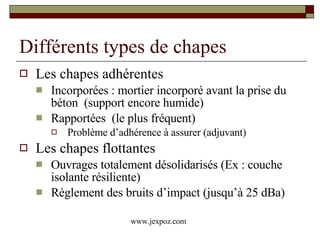Différents types de chapes Les chapes adhérentes  Incorporées : mortier incorporé avant la prise du béton  (support encore humide) Rapportées  (le plus fréquent)  Problème d’adhérence à assurer (adjuvant) Les chapes flottantes Ouvrages totalement désolidarisés (Ex : couche isolante résiliente) Règlement des bruits d’impact (jusqu’à 25 dBa) www.jexpoz.com 