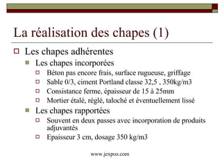 La réalisation des chapes (1) Les chapes adhérentes Les chapes incorporées Béton pas encore frais, surface rugueuse, griffage Sable 0/3, ciment Portland classe 32,5 , 350kg/m3 Consistance ferme, épaisseur de 15 à 25mm Mortier étalé, réglé, taloché et éventuellement lissé Les chapes rapportées Souvent en deux passes avec incorporation de produits adjuvantés Epaisseur 3 cm, dosage 350 kg/m3 www.jexpoz.com 