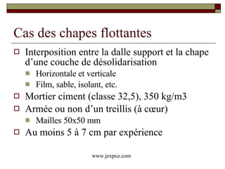 Cas des chapes flottantes Interposition entre la dalle support et la chape d’une couche de désolidarisation  Horizontale et verticale Film, sable, isolant, etc. Mortier ciment (classe 32,5), 350 kg/m3 Armée ou non d’un treillis (à cœur) Mailles 50x50 mm Au moins 5 à 7 cm par expérience www.jexpoz.com 