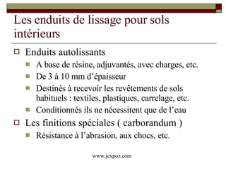 Les enduits de lissage pour sols intérieurs Enduits autolissants A base de résine, adjuvantés, avec charges, etc. De 3 à 10 mm d’épaisseur Destinés à recevoir les revêtements de sols habituels : textiles, plastiques, carrelage, etc. Conditionnés ils ne nécessitent que de l’eau Les finitions spéciales ( carborandum ) Résistance à l’abrasion, aux chocs, etc. www.jexpoz.com 