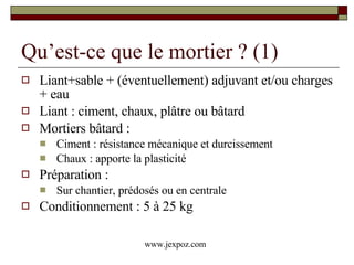Qu’est-ce que le mortier ? (1) Liant+sable + (éventuellement) adjuvant et/ou charges + eau Liant : ciment, chaux, plâtre ou bâtard Mortiers bâtard :  Ciment : résistance mécanique et durcissement Chaux : apporte la plasticité Préparation : Sur chantier, prédosés ou en centrale Conditionnement : 5 à 25 kg www.jexpoz.com 