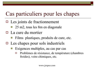 Cas particuliers pour les chapes Les joints de fractionnement 25 m2, tous les 8m en diagonale La cure du mortier Films  plastiques, produits de cure, etc. Les chapes pour sols industriels Exigences multiples, au cas par cas Problèmes de résistance, de température (chambres froides), voire chimiques, etc. www.jexpoz.com 