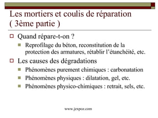 Les mortiers et coulis de réparation  ( 3ème partie ) Quand répare-t-on ? Reprofilage du béton, reconstitution de la protection des armatures, rétablir l’étanchéité, etc. Les causes des dégradations Phénomènes purement chimiques : carbonatation Phénomènes physiques : dilatation, gel, etc. Phénomènes physico-chimiques : retrait, sels, etc. www.jexpoz.com 