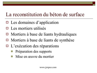 La reconstitution du béton de surface Les domaines d’application Les mortiers utilisés Mortiers à base de liants hydrauliques Mortiers à base de liants de synthèse L’exécution des réparations Préparation des supports Mise en œuvre du mortier www.jexpoz.com 
