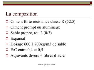 La composition Ciment forte résistance classe R (52.5) Ciment prompt ou alumineux Sable propre, roulé (0/3) Expansif Dosage 600 à 700kg/m3 de sable E/C entre 0,4 et 0,5 Adjuvants divers + fibres d’acier www.jexpoz.com 