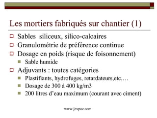 Les mortiers fabriqués sur chantier (1) Sables  siliceux, silico-calcaires Granulométrie de préférence continue Dosage en poids (risque de foisonnement) Sable humide Adjuvants : toutes catégories Plastifiants, hydrofuges, retardateurs,etc.… Dosage de 300 à 400 kg/m3 200 litres d’eau maximum (courant avec ciment) www.jexpoz.com 