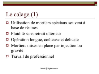 Le calage (1) Utilisation de mortiers spéciaux souvent à base de résines  Fluidité sans retrait ultérieur Opération longue, coûteuse et délicate Mortiers mises en place par injection ou gravité Travail de professionnel www.jexpoz.com 