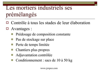 Les mortiers industriels ses prémélangés Contrôle à tous les stades de leur élaboration  Avantages : Prédosage de composition constante Pas de stockage sur place Perte de temps limitée Chantiers plus propres Adjuvantation contrôlée Conditionnement : sacs de 10 à 50 kg www.jexpoz.com 
