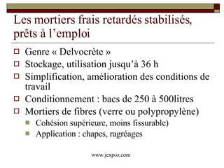 Les mortiers frais retardés stabilisés, prêts à l’emploi Genre « Delvocrète » Stockage, utilisation jusqu’à 36 h Simplification, amélioration des conditions de travail Conditionnement : bacs de 250 à 500litres Mortiers de fibres (verre ou polypropylène) Cohésion supérieure, moins fissurable) Application : chapes, ragréages www.jexpoz.com 