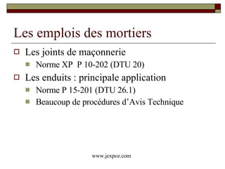 Les emplois des mortiers Les joints de maçonnerie  Norme XP  P 10-202 (DTU 20) Les enduits : principale application Norme P 15-201 (DTU 26.1) Beaucoup de procédures d’Avis Technique www.jexpoz.com 
