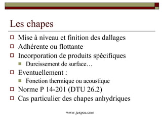 Les chapes Mise à niveau et finition des dallages Adhérente ou flottante Incorporation de produits spécifiques Durcissement de surface… Eventuellement : Fonction thermique ou acoustique Norme P 14-201 (DTU 26.2) Cas particulier des chapes anhydriques www.jexpoz.com 