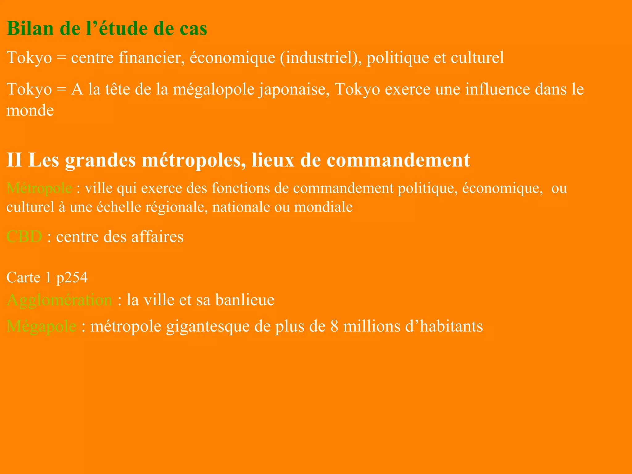 Bilan de l’étude de cas
Tokyo = centre financier, économique (industriel), politique et culturel
Tokyo = A la tête de la mégalopole japonaise, Tokyo exerce une influence dans le
monde

II Les grandes métropoles, lieux de commandement
Métropole : ville qui exerce des fonctions de commandement politique, économique, ou
culturel à une échelle régionale, nationale ou mondiale
CBD : centre des affaires

Carte 1 p254
Agglomération : la ville et sa banlieue
Mégapole : métropole gigantesque de plus de 8 millions d’habitants
 