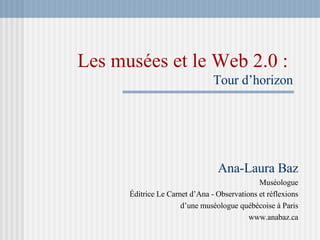 Les musées et le Web 2.0 :   Tour d’horizon Ana-Laura Baz Muséologue Éditrice Le Carnet d’Ana - Observations et réflexions d’une muséologue québécoise à Paris www.anabaz.ca 