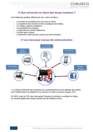  Que recherche ce client des temps moderne ?
    Les meilleures qualités offertes par ces « deux mondes »

        -       Le confort et la facilité (avoir tout sous la main),
        -       La rapidité (l’acte d’achat se fait en quelques secondes),
        -       Le meilleur rapport qualité/prix,
        -       La possibilité de comparer,
        -       La sécurité d’un achat traditionnel,
        -       Le faire sentir unique,
        -       L’interaction entre tous les canaux de communication.
                                         
                       Les nouveaux canaux de communication

                                                E-commerce
     
                      Vente à                                                 M-commerce
                      distance


                                                                                 



Vente directe                                                                                  Réseaux
                                                                                               sociaux


                                                                                           




    « La Vente multicanal est la réponse aux comportements et aux attentes des clients
    qui n’hésitent pas à se déplacer d’un canal à un autre »Customer Insights, 2010

    En 2010, près de 72% des internautes Français ont acheté ou achètent en ligne.
    Le montant global des achats avoisine les 30 milliards d’euro.




            3                       Livre blanc : Les nouveaux outils pour mieux fidéliser vos clients
 