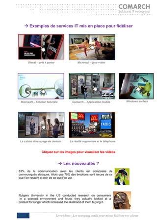 
     Exemples de services IT mis en place pour fidéliser




         Diesel - prêt à porter                    Microsoft – jeux vidéo




 Microsoft – Solution futuriste                Comarch – Application mobile               Windows surface




 La cabine d’essayage de demain              La réalité augmentée et le téléphone



                    Cliquez sur les images pour visualiser les vidéos


                                    Les nouveautés ?
83% de la communication avec les clients est composée de
communiqués statiques. Alors que 75% des émotions sont issues de ce
que l’on ressent et non de ce que l’on voit




Rutgers University in the US conducted research on consumers
 in a scented environment and found they actually looked at a
product for longer which increased the likelihood of them buying it.
                                         

     5                            Livre blanc : Les nouveaux outils pour mieux fidéliser vos clients
 