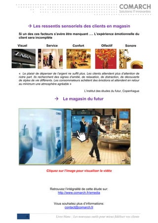 
          Les ressentis sensoriels des clients en magasin
Si un des ces facteurs s’avère être manquant …. L’expérience émotionnelle du
client sera incomplète

Visuel               Service              Confort               Olfactif           Sonore




« Le plaisir de dépenser de l’argent ne suffit plus. Les clients attendent plus d’attention de
notre part. Ils recherchent des signes d’amitié, de relaxation, de distraction, de découverte
de styles de vie différents. Les consommateurs achètent des émotions et attendent en retour
au minimum une atmosphère agréable »

                                                    L’institut des études du futur, Copenhague

                           Le magasin du futur




                     Cliquez sur l’image pour visualiser la vidéo




                        Retrouvez l’intégralité de cette étude sur:
                             http://www.comarch.fr/emedia


                           Vous souhaitez plus d’informations:
                                  contact@comarch.fr

      6                      Livre blanc : Les nouveaux outils pour mieux fidéliser vos clients
 