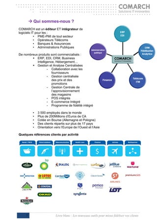  Qui sommes-nous ?
COMARCH est un éditeur ET intégrateur de
logiciels IT pour les :
            • PME-PMI de tout secteur
            • Opérateurs Télécoms
            • Banques & Assurances
            • Administrations Publiques

De nombreux produits sont commercialisés :
         ERP, EDI, CRM, Business
           Intelligence, Hébergement…
         Gestion et Analyse Centralisées
                   - Collaboration avec les
                      fournisseurs
                   - Gestion centralisée
                      des prix et des
                      promotions
                   - Gestion Centrale de
                      l’approvisionnement
                      des magasins
                   - POS intégrés
                   - E-commerce Intégré
                   - Programme de fidélité intégré

          •   3 500 employés dans le monde
          •   Plus de 200Millions d’Euros de CA
          •   Cotée en Bourse (Allemagne et Pologne)
          •   Des clients répartis sur plus de 17 pays
          •   Orientation vers l’Europe de l’Ouest et l’Asie

Quelques références clients par activité




     7                     Livre blanc : Les nouveaux outils pour mieux fidéliser vos clients
 