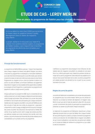 EMM



     ComarchETUDE DE CAS - LEROY MERLIN
     IT Solutions for Loyalty Management Systems

               Loyalty Management FFP
     at JetBlueen place du programme de fidélité pour les chaînes de magasins.
           Mise Airways                                            Case Study



 Ce fut au début du mois d’avril 2008 que se termina
 la miseen place du système Comarch Loyalty
 Management dans le réseau de magasins
 Leroy Merlin.

 Le projet, réalisé en 6 mois,avait pour objectif la
 création d’un système destiné à gérer un programme
 de fidélité novateur, dont l’objectif était d’identifier
 les segments de clients les plus rentables pour
 Leroy Merlin.




Principe de fonctionnement




                                                            Règles de cumul de points
 