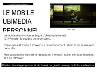 L E MOBILE  UBIMEDIA PERSONNEL   #1- QU’EST-CE QUE LA MOBILITE ? Le mobile a la fonction ambig uë  d’objet transitionnel  (Cf.Winicott - le doudou du nourrisson). Parce qu’il est vouée à s’ouvrir sur l’environnement urbain et les ressources de la ville. Mais aussi parce qu’il est le “doudou du nomade”, qui lui sert à se raconter, et à se retrouver C’est un écran hyper-personnel (4e écran)  qui gère le passage de l’interne à l’externe Photo : Jaxting 