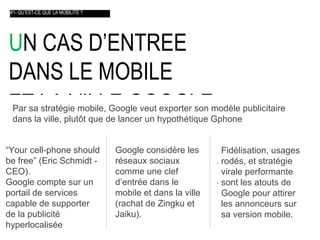 U N CAS D’ENTREE  DANS LE MOBILE  ET LA VILLE GOOGLE    #1- QU’EST-CE QUE LA MOBILITE ? Par sa stratégie mobile, Google veut exporter son modèle publicitaire  dans la ville, plut ôt  que de lancer un hypothétique Gphone “ Your cell-phone should be free” (Eric Schmidt - CEO).  Google compte sur un portail de services capable de supporter de la publicité hyperlocalisée Google considère les réseaux sociaux comme une clef d’entrée dans le mobile et dans la ville (rachat de Zingku et Jaiku). Fidélisation, usages rodés, et stratégie virale performante sont les atouts de Google pour attirer les annonceurs sur sa version mobile . 
