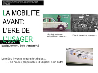 L A MOBILITE AVANT: L’ERE DE  L’USAGER   #2- LA MOBILITE: TRANSPORTS, CONSTRUCTEURS ET MARQUES L’ère du transport de « masse »… L’ère de la production  automobile de « masse »… Un « état »:   basiquement, être transporté Le métro invente le transfert digital… …  en nous « propulsant » d’un point à un autre 