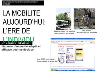 L A MOBILITE AUJOURD’HUI: L’ERE DE  L’INDIVIDU   #2- LA MOBILITE: TRANSPORTS, CONSTRUCTEURS ET MARQUES Un «droit » individuel:   disposer d’un mode adapté et  efficace pour se déplacer Wap RATP : information  personnalisée en temps réel Montmartrobus : un petit bus  électrique pour Montmartre Velib invente  le transport public individuel 
