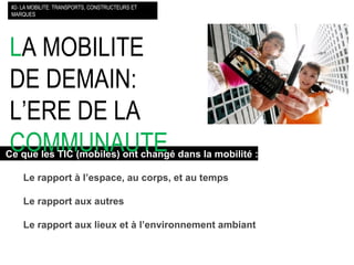 L A MOBILITE DE DEMAIN: L’ERE DE LA  COMMUNAUTE   #2- LA MOBILITE: TRANSPORTS, CONSTRUCTEURS ET MARQUES Ce que les TIC (mobiles) ont changé dans la mobilité : Le rapport à l’espace, au corps, et au temps Le rapport aux autres Le rapport aux lieux et à l’environnement ambiant 