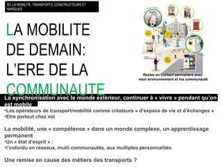 L A MOBILITE DE DEMAIN: L’ERE DE LA  COMMUNAUTE   La synchronisation avec le monde extérieur, continuer à « vivre » pendant qu’on   est mobile Les opérateurs de transport/mobilité comme créateurs « d’espace de vie et d’échanges » Etre partout chez soi La mobilité, une « compétence » dans un monde complexe, un apprentissage permanent Un « état d’esprit » : l’individu en réseaux, multi communautés, aux multiples personnalités Une remise en cause des métiers des transports ? #2- LA MOBILITE: TRANSPORTS, CONSTRUCTEURS ET MARQUES Rester en contact permanent avec  mon environnement et ma communauté 