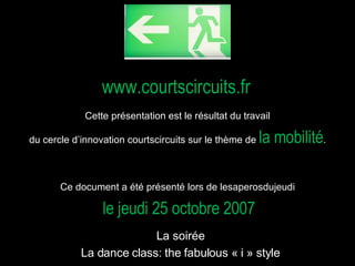 www.courtscircuits.fr Cette présentation est le résultat du travail  du cercle d’innovation courtscircuits sur le thème de  la mobilité .  Ce document a été présenté lors de lesaperosdujeudi  le jeudi 25 octobre 2007   La soirée   La dance class: the fabulous « i » style  