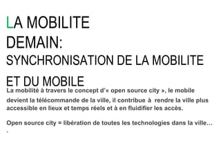 L A MOBILITE DEMAIN: SYNCHRONISATION DE LA MOBILITE ET DU MOBILE   La mobilité à travers le concept d’« open source city », le mobile devient la télécommande de la ville, il contribue   à  rendre la ville plus accessible en lieux et temps réels et à en fluidifier les accès. Open source city = libération de toutes les technologies dans la ville…. 