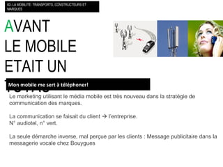 A VANT LE MOBILE ETAIT UN TUYAU Le marketing utilisant le média mobile est très nouveau dans la stratégie de communication des marques. La communication se faisait du client    l’entreprise. N° audiotel, n° vert. La seule démarche inverse, mal perçue par les clients : Message publicitaire dans la messagerie vocale chez Bouygues #2- LA MOBILITE: TRANSPORTS, CONSTRUCTEURS ET MARQUES Mon mobile me sert à téléphoner! 