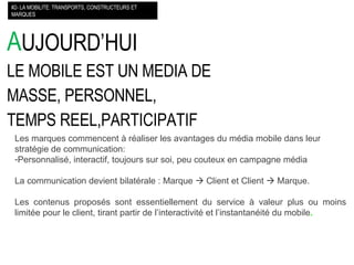 A UJOURD’HUI LE MOBILE EST UN MEDIA DE MASSE, PERSONNEL, TEMPS REEL,PARTICIPATIF #2- LA MOBILITE: TRANSPORTS, CONSTRUCTEURS ET MARQUES Les marques commencent à réaliser les avantages du média mobile dans leur stratégie de communication: Personnalisé, interactif, toujours sur soi, peu couteux en campagne média La communication devient bilatérale : Marque    Client et Client    Marque. Les contenus proposés sont essentiellement du service à valeur plus ou moins limitée pour le client, tirant partir de l’interactivité et l’instantanéité du mobile .  