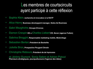 Sophie Klein ,  recherche et innovation à la RATP Alice Henry   Business développent manager, Nokia Ad Business Sabri Mezghiche ,  Groupe   Chronos Damon Crespin  DC  et  Charles Liebert   CR, Seven (agence Fullsix) Sabrina Broggini ,  Responsable marketing mobile, Mobivillage Sebastien Berten ,  Président de Backelite Juliette Bron ,   Prospective Peugeot Citroën Christophe Rebours ,  Président de de Inprocess et Jérémy Dumont, Sonia Salem et Adrien Patout   Planneurs stratégiques, pourquoitucours (l'agence des idées)  L es membres de courtscircuits ayant participé à cette réflexion 