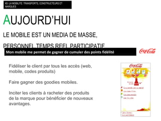 A UJOURD’HUI LE MOBILE EST UN MEDIA DE MASSE, PERSONNEL,TEMPS REEL,PARTICIPATIF #2- LA MOBILITE: TRANSPORTS, CONSTRUCTEURS ET MARQUES Mon mobile me permet de gagner de cumuler des points fidélité Fidéliser le client par tous les accès (web, mobile, codes produits) Faire gagner des goodies mobiles. Inciter les clients à racheter des produits de la marque pour bénéficier de nouveaux avantages.  