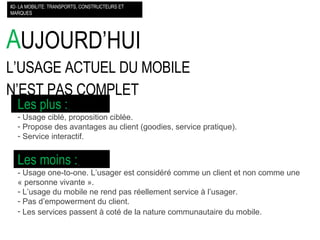 A UJOURD’HUI L’USAGE ACTUEL DU MOBILE  N’EST PAS COMPLET #2- LA MOBILITE: TRANSPORTS, CONSTRUCTEURS ET MARQUES Les plus :   Usage ciblé, proposition ciblée. Propose des avantages au client (goodies, service pratique). Service interactif. Les moins :   - Usage one-to-one. L’usager est considéré comme un client et non comme une « personne vivante ». L’usage du mobile ne rend pas réellement service à l’usager. Pas d’empowerment du client. Les services passent à coté de la nature communautaire du mobile.   