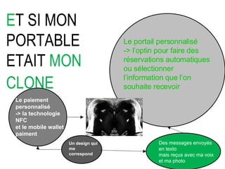 E T SI MON PORTABLE ETAIT  MON CLONE    Le paiement personnalisé -> la technologie NFC  et le mobile wallet paiment Un design qui  me correspond Le portail personnalisé -> l’optin pour faire des réservations automatiques ou sélectionner l’information que l’on souhaite recevoir Des messages envoyés  en texto  mais reçus avec ma voix  et ma photo 