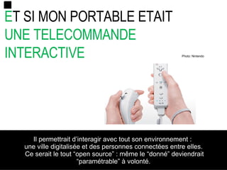 E T SI MON PORTABLE ETAIT  UNE TELECOMMANDE INTERACTIVE Il permettrait d’interagir avec tout son environnement  :  une ville digitalisée et des personnes connectées entre elles. Ce serait le tout “open source” : même le “donné” deviendrait “paramétrable” à volonté . Photo: Nintendo 