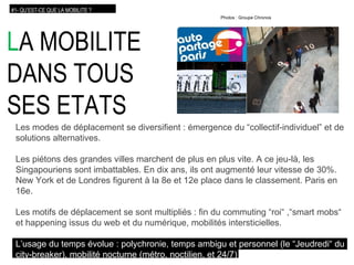 L A MOBILITE DANS TOUS SES ETATS Les modes de déplacement se diversifient : émergence du “collectif-individuel” et de solutions alternatives. Les piétons des grandes villes marchent de plus en plus vite. A ce jeu-là, les Singapouriens sont imbattables. En dix ans, ils ont augmenté leur vitesse de 30%. New York et de Londres figurent à la 8e et 12e place dans le classement. Paris en 16e. Les motifs de déplacement se sont multipliés : fin du commuting “roi“ ,“smart mobs“ et happening issus du web et du numérique, mobilités intersticielles. L’usage du temps évolue  : polychronie, temps ambigu et personnel (le “Jeudredi“ du   city-breaker), mobilité nocturne (métro, noctilien, et 24/7) #1- QU’EST-CE QUE LA MOBILITE ? Photos : Groupe Chronos 