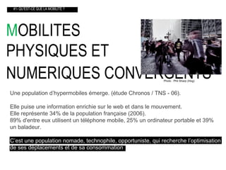 M OBILITES  PHYSIQUES ET  NUMERIQUES CONVERGENTS    #1- QU’EST-CE QUE LA MOBILITE ? Une population d’hypermobiles émerge. (étude Chronos / TNS - 06). Elle puise une information enrichie sur le web et dans le mouvement. Elle représente 34% de la population française (2006). 89% d'entre eux utilisent un téléphone mobile, 25% un ordinateur portable et 39% un baladeur. C’est une population nomade, technophile, opportuniste, qui recherche l’optimisation   de ses déplacements et de sa consommation . Photo : Phil Sharp (Hog) 