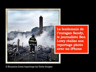 © Benjamin Lowy/reportage by Getty Images
Le lendemain de
l’ouragan Sandy,
le journaliste Ben
Lowy réalise son
reportage photo
avec un iPhone
 