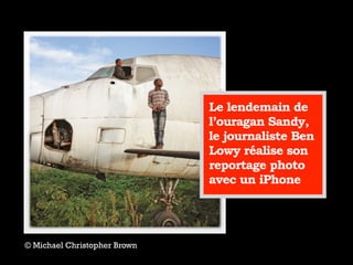 © Michael Christopher Brown
Le lendemain de
l’ouragan Sandy,
le journaliste Ben
Lowy réalise son
reportage photo
avec un iPhone
 