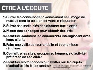 ÊTRE À L’ÉCOUTE
1. Suivre les conversations concernant son image de
marque pour la gestion de votre e-réputation
2. Suivre ses mots-clés et s'abonner aux alertes
3. Mener des sondages pour obtenir des avis
4. Identiﬁer comment les concurrents interagissent avec
leurs clients
5. Faire une veille concurrentielle et économique
régulière
6. Connaître les sites, groupes et fréquence d’activité
préférées de ses cibles
7. Identiﬁer les tendances sur Twitter sur les sujets
d'actualité liés à son secteur Source : 25 conseils pour faire connaître son site Internet
http://conseilsmarketing.fr/
 