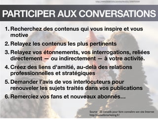 http://www.ﬂickr.com/photos/feuilllu/153570089
PARTICIPER AUX CONVERSATIONS
1. Recherchez des contenus qui vous inspire et vous
motive
2. Relayez les contenus les plus pertinents
3. Relayez vos étonnements, vos interrogations, reliées
directement — ou indirectement — à votre activité.
4. Créez des liens d'amitié, au-delà des relations
professionnelles et stratégiques
5. Demander l’avis de vos interlocuteurs pour
renouveler les sujets traités dans vos publications
6. Remerciez vos fans et nouveaux abonnés…
Source : 25 conseils pour faire connaître son site Internet
http://conseilsmarketing.fr/
 
