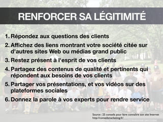 http://ﬂickr.com/photos/7378438@N06/1894731004/
RENFORCER SA LÉGITIMITÉ
1. Répondez aux questions des clients
2. Aﬃchez des liens montrant votre société citée sur
d'autres sites Web ou médias grand public
3. Restez présent à l'esprit de vos clients
4. Partagez des contenus de qualité et pertinents qui
répondent aux besoins de vos clients
5. Partager vos présentations, et vos vidéos sur des
plateformes sociales
6. Donnez la parole à vos experts pour rendre service
Source : 25 conseils pour faire connaître son site Internet
http://conseilsmarketing.fr/
 